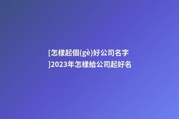 [怎樣起個(gè)好公司名字]2023年怎樣給公司起好名-第1張-公司起名-玄機(jī)派